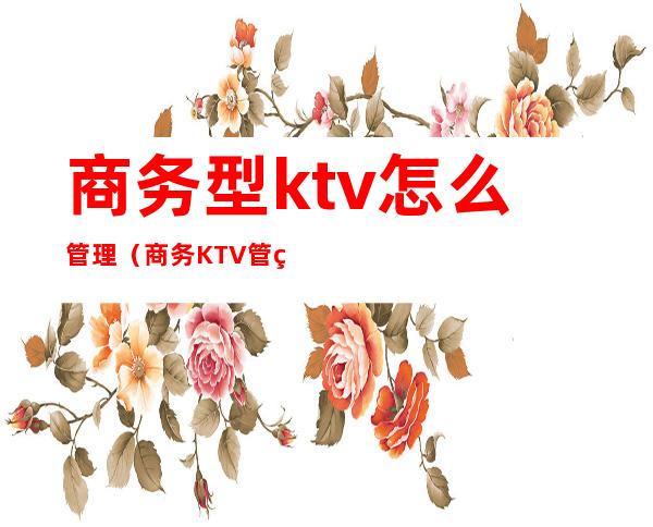 商务型ktv怎么管理（商务KTV管理）