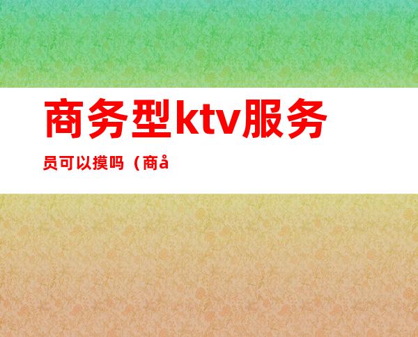 商务型ktv服务员可以摸吗（商务ktv的男服务员好做吗）