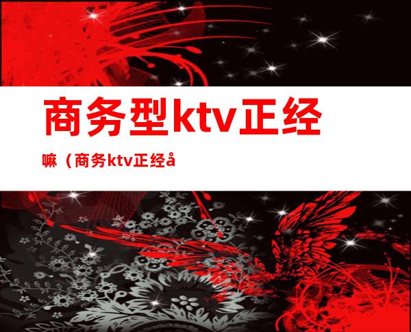 商务型ktv正经嘛（商务ktv正经吗）