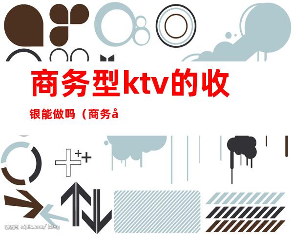 商务型ktv的收银能做吗（商务型ktv的收银能做吗）