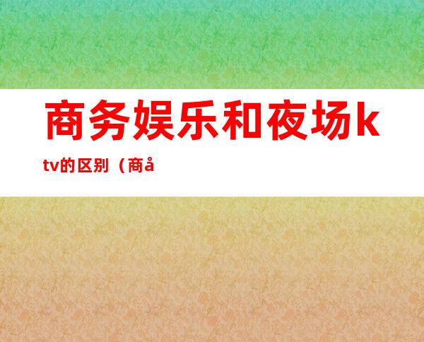 商务娱乐和夜场ktv的区别（商务ktv和ktv有什么区别）