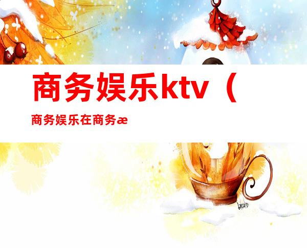 商务娱乐ktv（商务娱乐在商务活动中的作用）