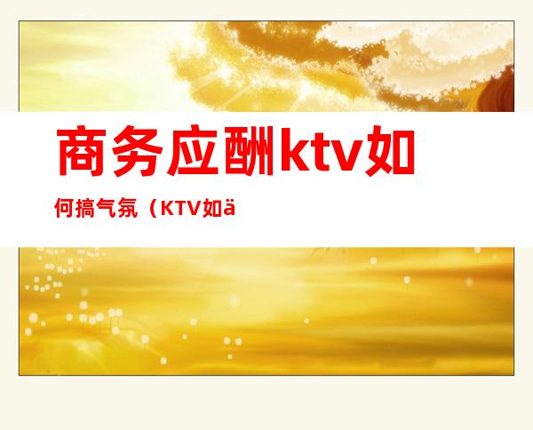 商务应酬ktv如何搞气氛（KTV如何活跃气氛）