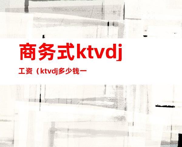 商务式ktvdj工资（ktvdj多少钱一个月）