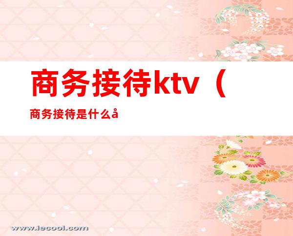 商务接待ktv（商务接待是什么工作）