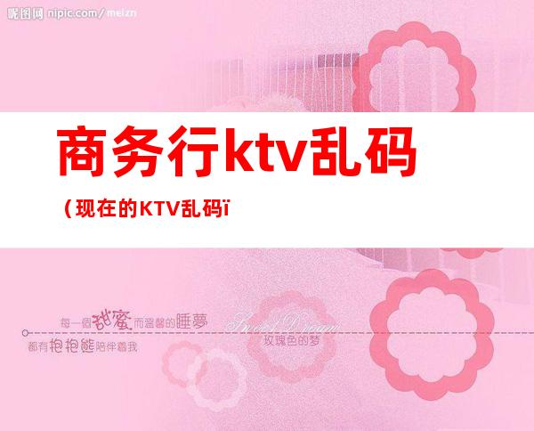 商务行ktv乱码（现在的KTV乱码）