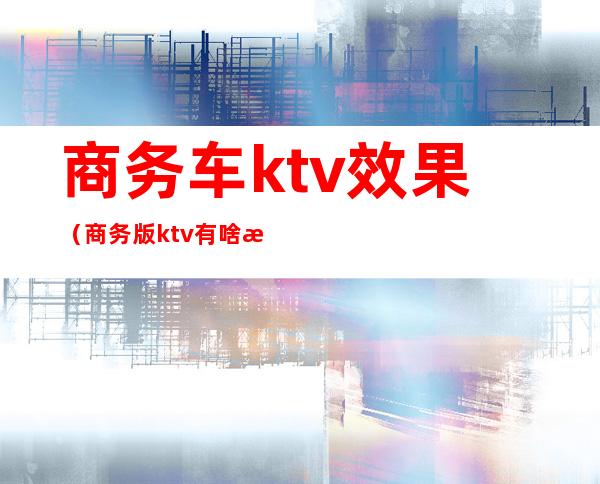 商务车ktv效果（商务版ktv有啥服务）