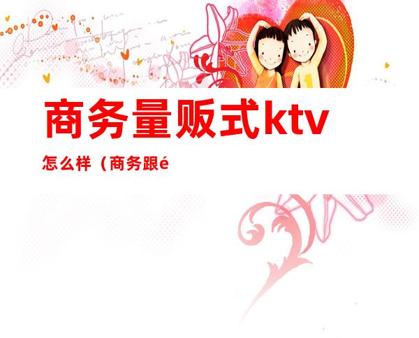 商务量贩式ktv怎么样（商务跟量贩式的KTV区别）