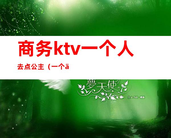 商务ktv一个人去点公主（一个人去商务ktv叫公主）