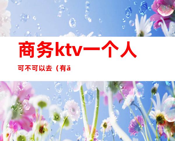 商务ktv一个人可不可以去（有一个人商务KTV玩的吗）