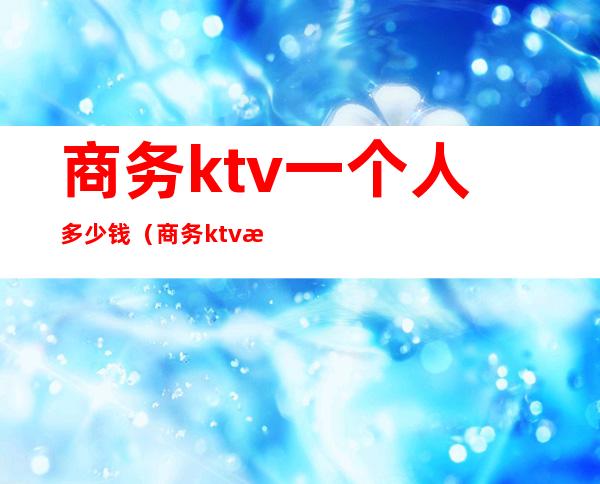 商务ktv一个人多少钱（商务ktv服务员一个房间多少钱）