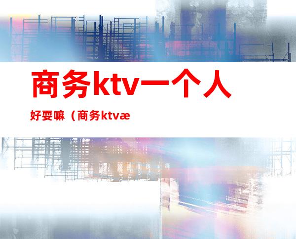 商务ktv一个人好耍嘛（商务ktv怎么耍）