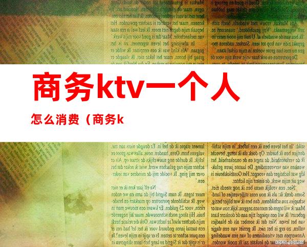 商务ktv一个人怎么消费（商务ktv消费一般多少钱啊）