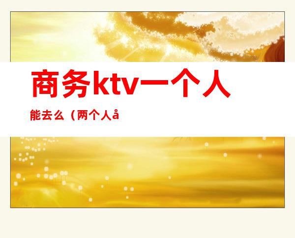 商务ktv一个人能去么（两个人去商务KTV）