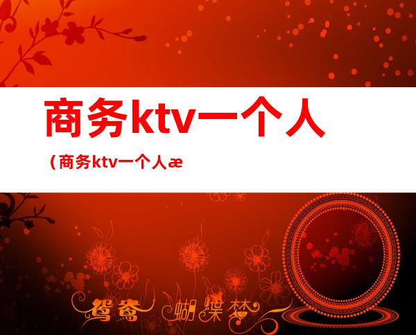 商务ktv一个人（商务ktv一个人消费多少）