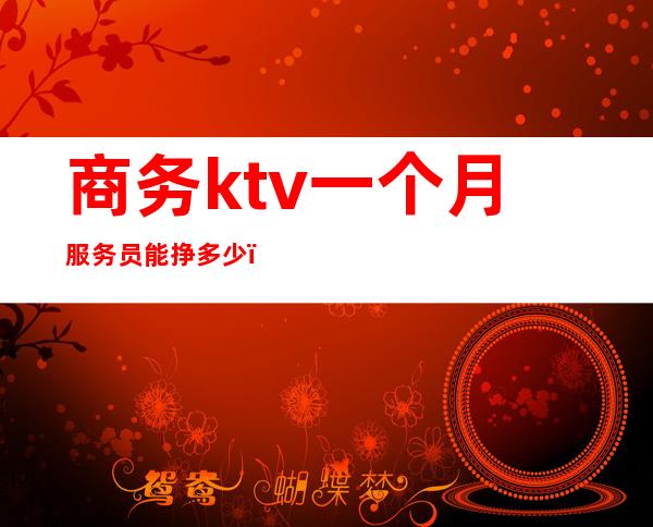 商务ktv一个月服务员能挣多少（商务ktv服务员大概都多少钱一个月）