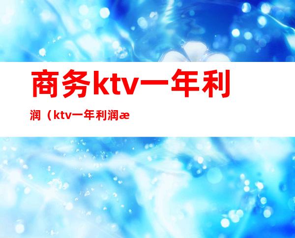 商务ktv一年利润（ktv一年利润怎么样）