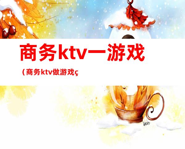 商务ktv一游戏（商务ktv做游戏玩法有哪些）