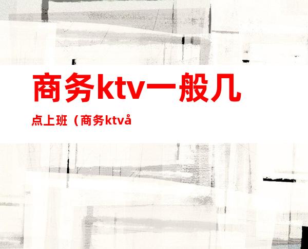 商务ktv一般几点上班（商务ktv几点下班）