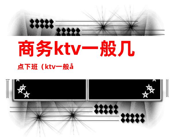 商务ktv一般几点下班（ktv一般几点下班）