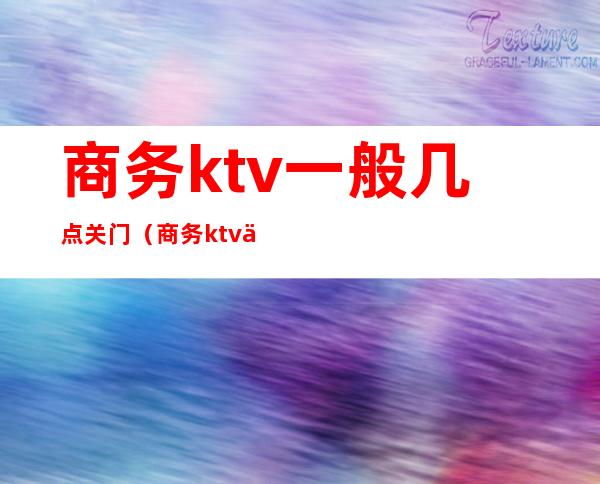 商务ktv一般几点关门（商务ktv一般几点结束）