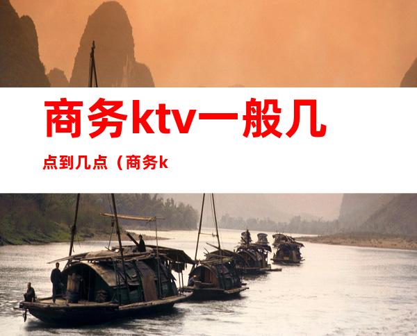 商务ktv一般几点到几点（商务ktv一般营业到几点）