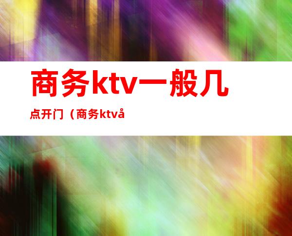 商务ktv一般几点开门（商务ktv几点关门）