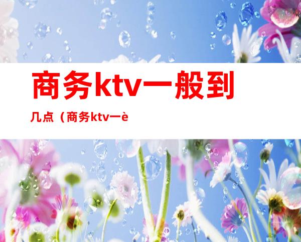 商务ktv一般到几点（商务ktv一般到几点到几点）