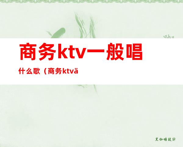 商务ktv一般唱什么歌（商务ktv一般唱什么歌好听）