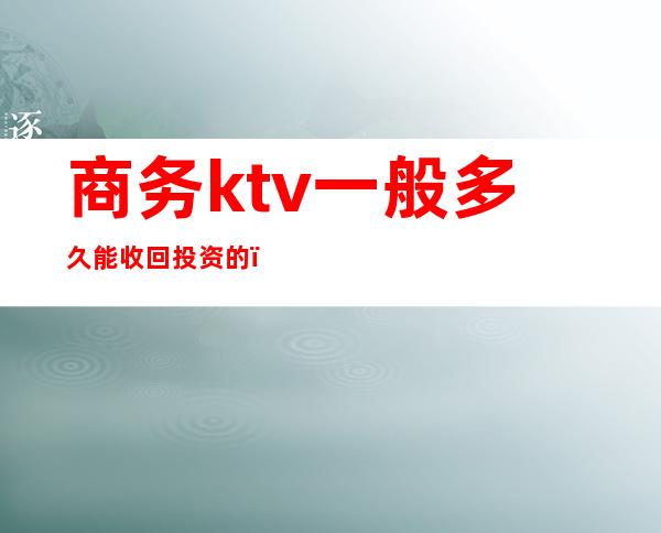 商务ktv一般多久能收回投资的（ktv启动资金要多少）