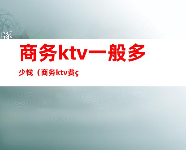 商务ktv一般多少钱（商务ktv费用包含哪些）