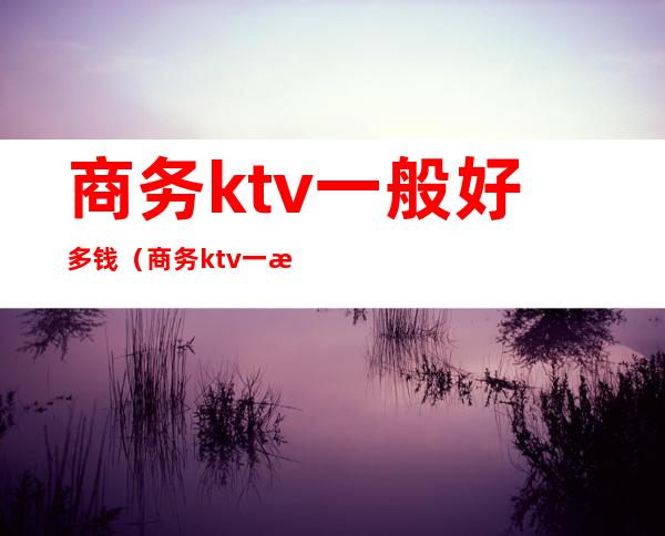 商务ktv一般好多钱（商务ktv一晚上多少钱）