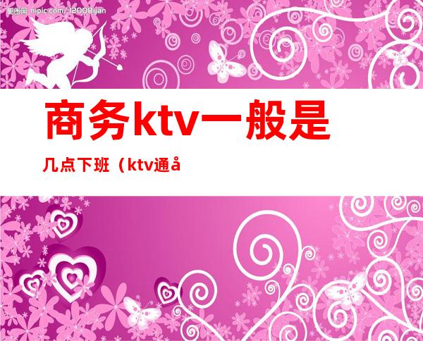 商务ktv一般是几点下班（ktv通常几点下班）