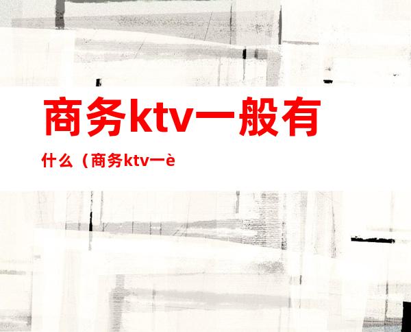 商务ktv一般有什么（商务ktv一般有什么消费）