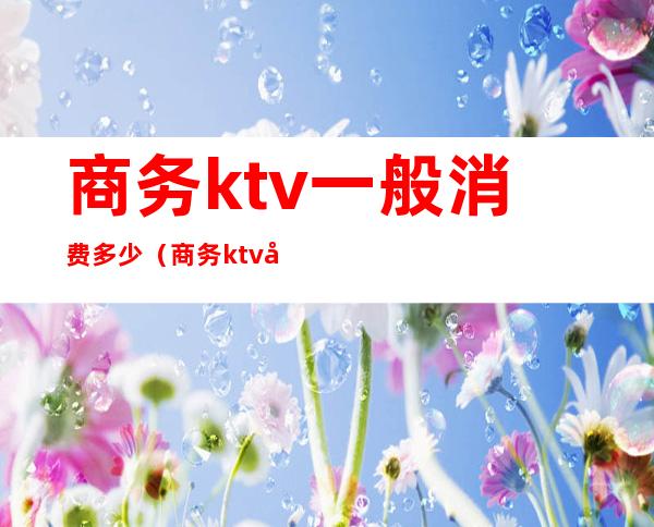 商务ktv一般消费多少（商务ktv多少钱）