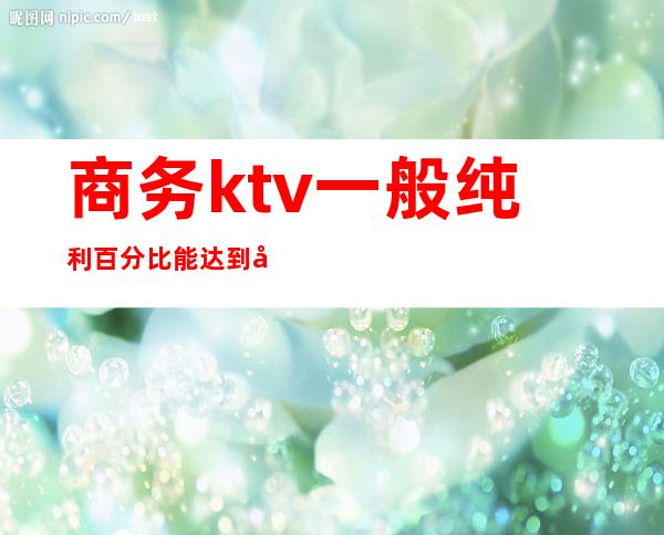 商务ktv一般纯利百分比能达到多少（商务ktv人均好多钱）