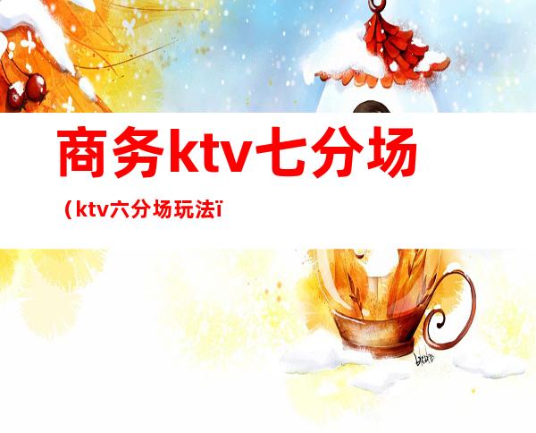 商务ktv七分场（ktv六分场玩法）