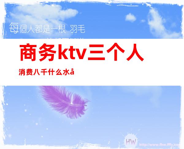 商务ktv三个人消费八千什么水平（3个人ktv消费2000多正常么）