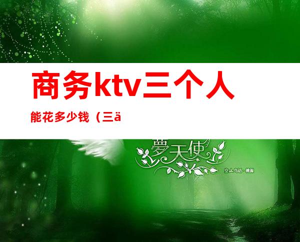 商务ktv三个人能花多少钱（三个人去ktv多少钱）