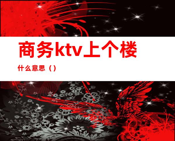 商务ktv上个楼什么意思（）