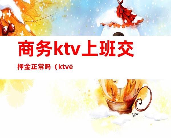 商务ktv上班交押金正常吗（ktv都要交押金）