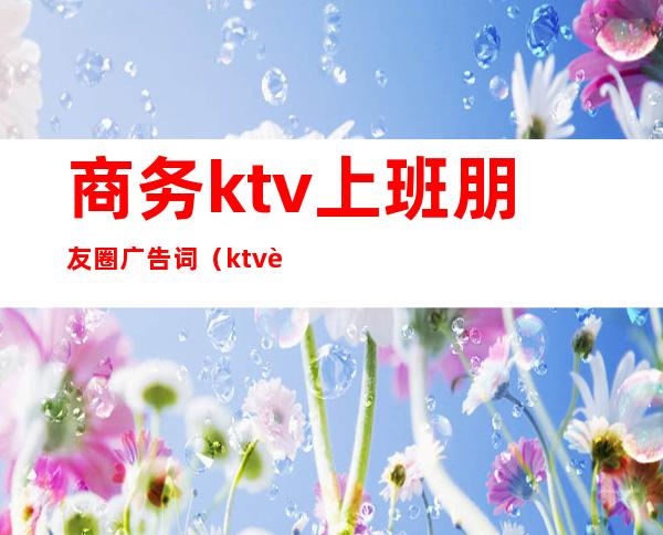 商务ktv上班朋友圈广告词（ktv营销经理朋友圈广告语）