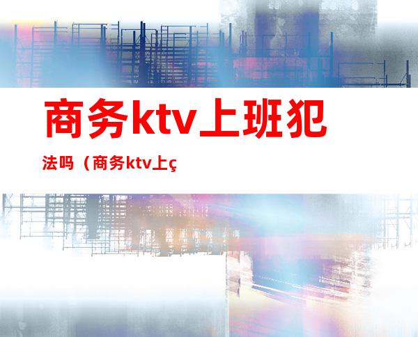 商务ktv上班犯法吗（商务ktv上班真的赚钱吗）