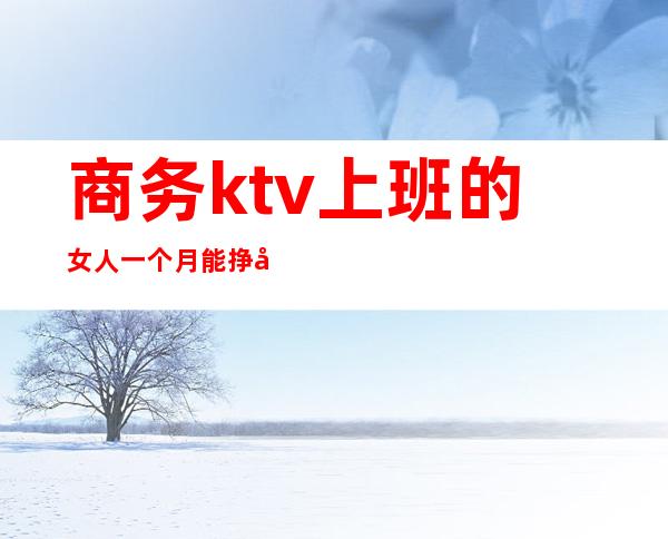 商务ktv上班的女人一个月能挣多少（商务ktv上班的女人一个月能挣多少）