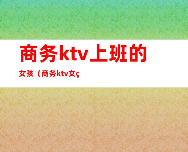 商务ktv上班的女孩（商务ktv女生上班安全吗）