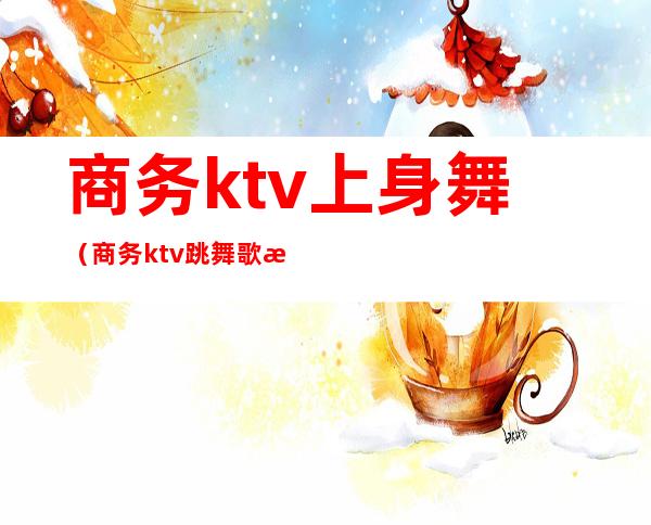 商务ktv上身舞（商务ktv跳舞歌曲）