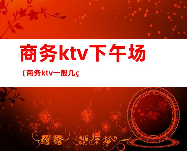 商务ktv下午场（商务ktv一般几点结束）