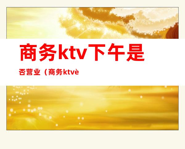 商务ktv下午是否营业（商务ktv营业时间）