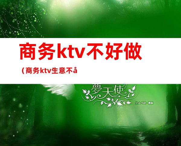 商务ktv不好做（商务ktv生意不好怎么办）