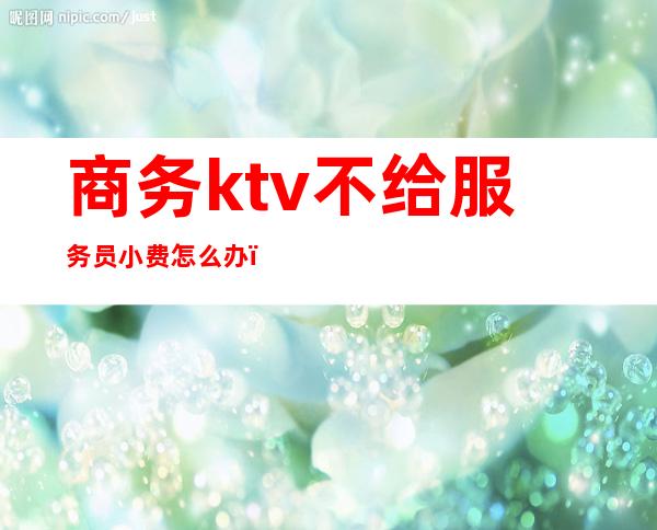 商务ktv不给服务员小费怎么办（ktv上班客人不给小费怎么办）